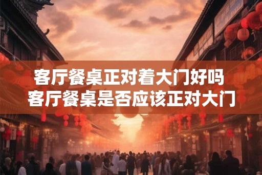 客厅餐桌正对着大门好吗 客厅餐桌是否应该正对大门