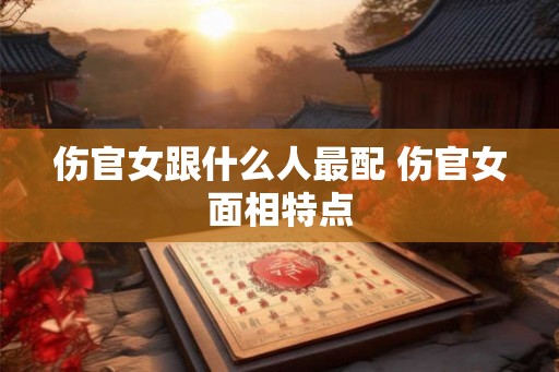 伤官女跟什么人最配 伤官女面相特点 伤官女跟什么人最配 伤官女面相特点