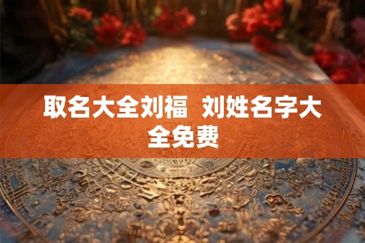 取名大全刘福 刘姓名字大全免费 取名大全刘福 刘姓名字大全免费