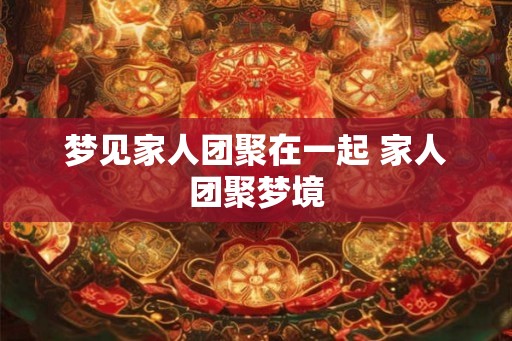 梦见家人团聚在一起 家人团聚梦境 梦见家人团聚在一起 家人团聚梦境