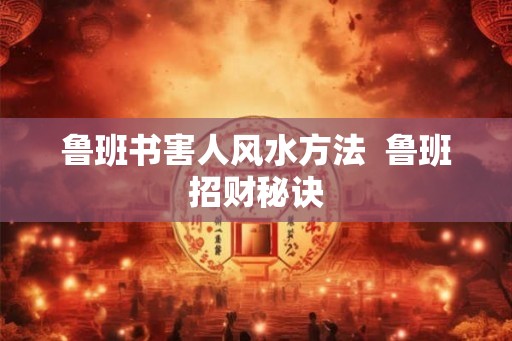 鲁班书害人风水方法 鲁班招财秘诀 鲁班书害人风水方法 鲁班招财秘诀