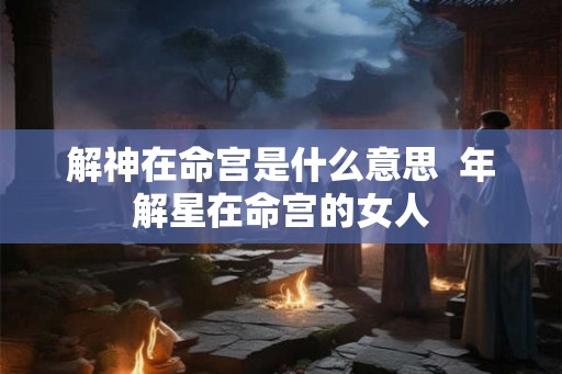 解神在命宫是什么意思  年解星在命宫的女人
