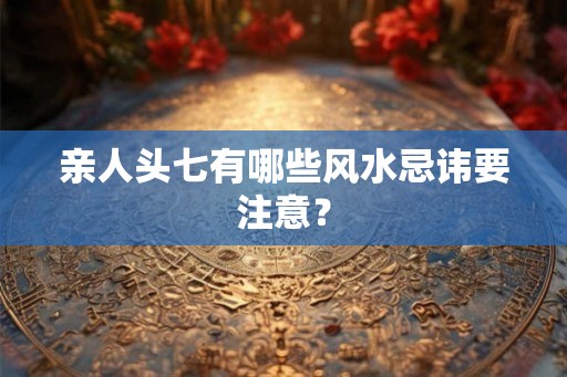 亲人头七有哪些风水忌讳要注意？