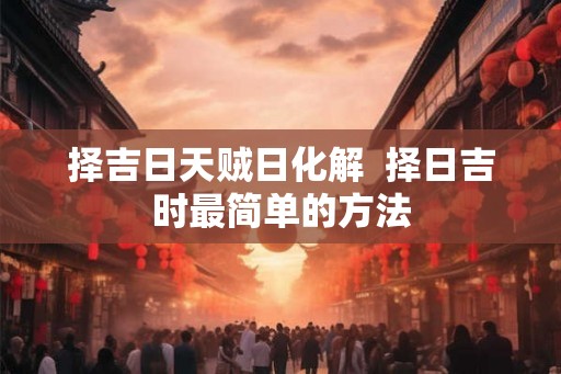 择吉日天贼日化解  择日吉时最简单的方法