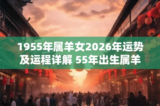 1955年属羊女2026年运势及运程详解 55年出生属羊人2026全年每月运势女性