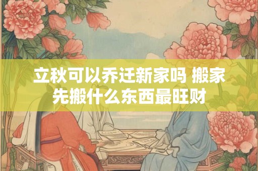 立秋可以乔迁新家吗 搬家先搬什么东西最旺财 立秋可以乔迁新家吗 搬家先搬什么东西最旺财