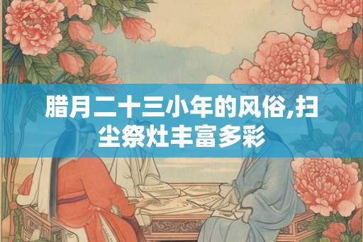 腊月二十三小年的风俗,扫尘祭灶丰富多彩 腊月二十三小年的风俗,扫尘祭灶丰富多彩