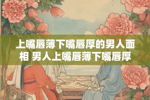 上嘴唇薄下嘴唇厚的男人面相 男人上嘴唇薄下嘴唇厚面相如何