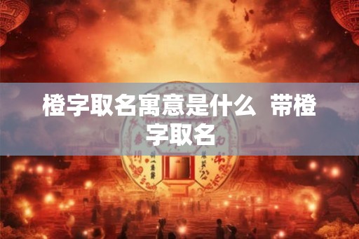 橙字取名寓意是什么 带橙字取名 橙字取名寓意是什么 带橙字取名