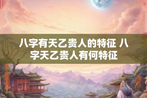 八字有天乙贵人的特征 八字天乙贵人有何特征