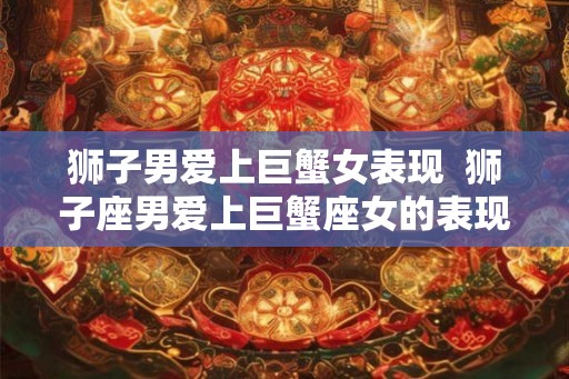 狮子男爱上巨蟹女表现  狮子座男爱上巨蟹座女的表现
