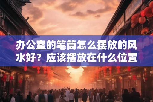 办公室的笔筒怎么摆放的风水好?应该摆放在什么位置? 办公室的笔筒怎么摆放的风水好?应该摆放在什么位置?