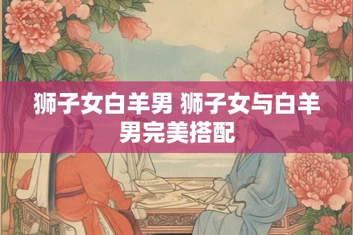 狮子女白羊男 狮子女与白羊男完美搭配 狮子女白羊男 狮子女与白羊男完美搭配