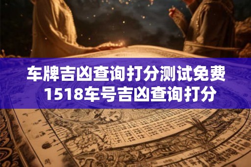车牌吉凶查询打分测试免费  1518车号吉凶查询打分