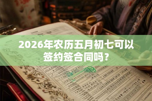2026年农历五月初七可以签约签合同吗？