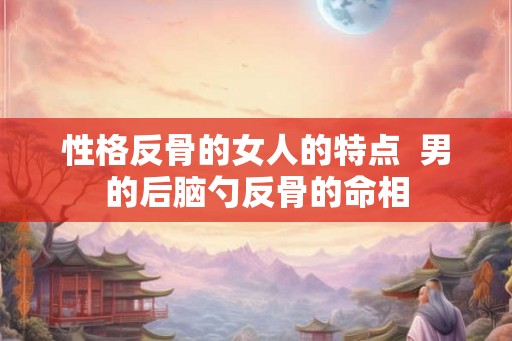 性格反骨的女人的特点  男的后脑勺反骨的命相