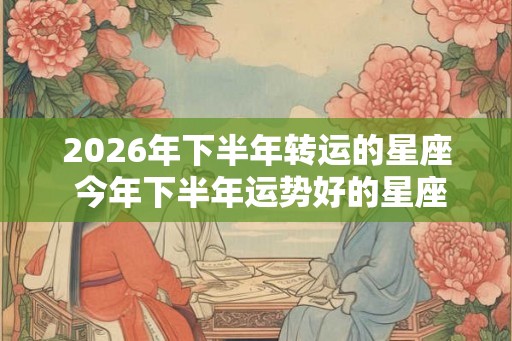 2026年下半年转运的星座 今年下半年运势好的星座
