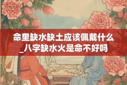 命里缺水缺土应该佩戴什么_八字缺水火是命不好吗