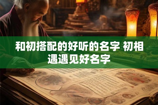和初搭配的好听的名字 初相遇遇见好名字