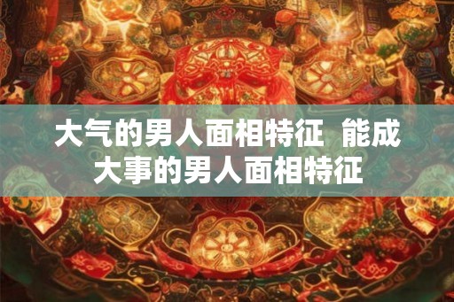 大气的男人面相特征  能成大事的男人面相特征