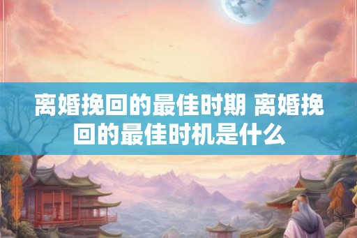 离婚挽回的最佳时期 离婚挽回的最佳时机是什么