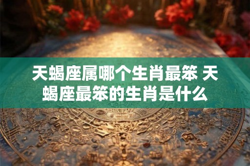 天蝎座属哪个生肖最笨 天蝎座最笨的生肖是什么