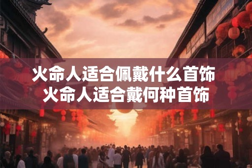 火命人适合佩戴什么首饰 火命人适合戴何种首饰