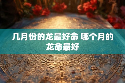 几月份的龙最好命 哪个月的龙命最好