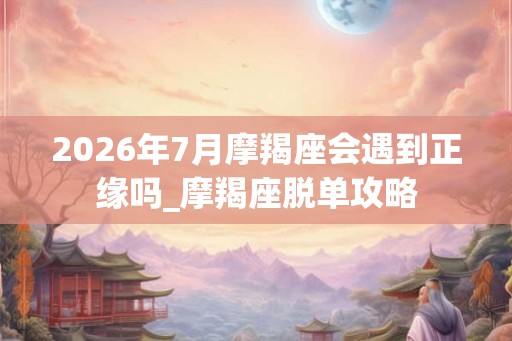 2026年7月摩羯座会遇到正缘吗_摩羯座脱单攻略