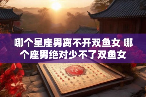 哪个星座男离不开双鱼女 哪个座男绝对少不了双鱼女