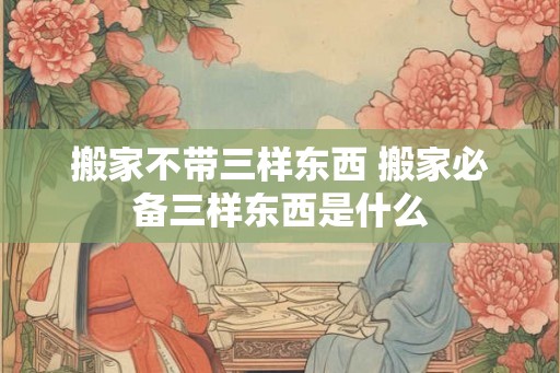 搬家不带三样东西 搬家必备三样东西是什么
