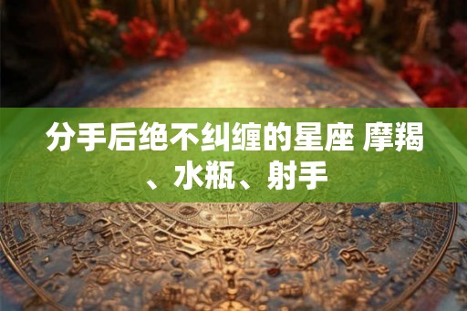 分手后绝不纠缠的星座 摩羯、水瓶、射手