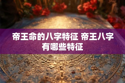 帝王命的八字特征 帝王八字有哪些特征 帝王命的八字特征 帝王八字有哪些特征