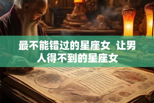 最不能错过的星座女  让男人得不到的星座女