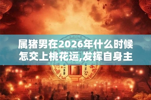 属猪男在2026年什么时候怎交上桃花运,发挥自身主观能动性