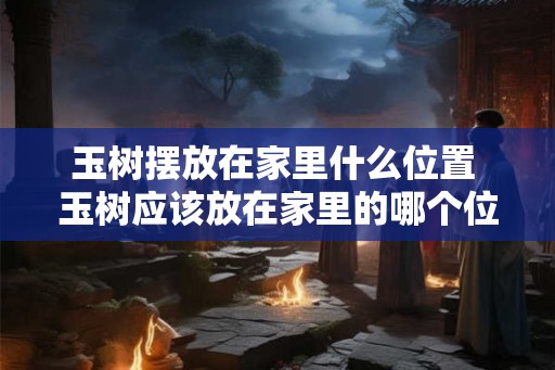 玉树摆放在家里什么位置 玉树应该放在家里的哪个位置 玉树摆放在家里什么位置 玉树应该放在家里的哪个位置