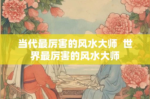 当代最厉害的风水大师  世界最厉害的风水大师