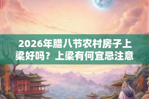 2026年腊八节农村房子上梁好吗？上梁有何宜忌注意？
