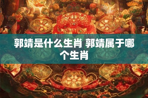 郭靖是什么生肖 郭靖属于哪个生肖 郭靖是什么生肖 郭靖属于哪个生肖