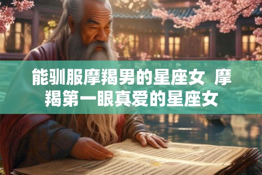 能驯服摩羯男的星座女  摩羯第一眼真爱的星座女