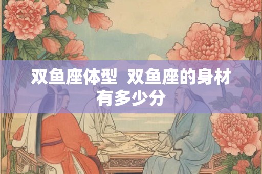 双鱼座体型  双鱼座的身材有多少分