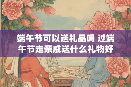 端午节可以送礼品吗 过端午节走亲戚送什么礼物好