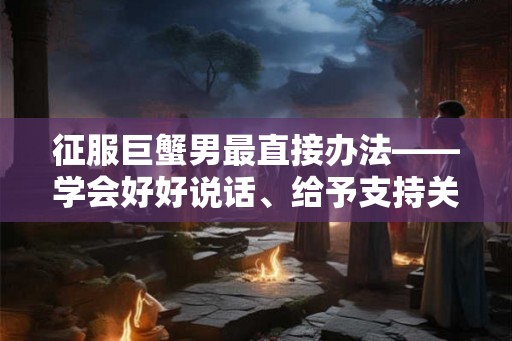 征服巨蟹男最直接办法——学会好好说话、给予支持关怀和展现母性