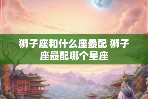 狮子座和什么座最配 狮子座最配哪个星座