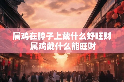 属鸡在脖子上戴什么好旺财 属鸡戴什么能旺财