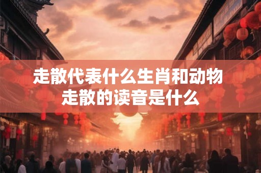 走散代表什么生肖和动物 走散的读音是什么