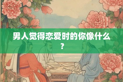男人觉得恋爱时的你像什么? 男人觉得恋爱时的你像什么?