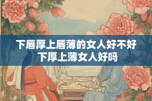 下唇厚上唇薄的女人好不好 下厚上薄女人好吗 下唇厚上唇薄的女人好不好 下厚上薄女人好吗