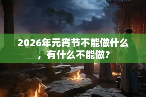 2026年元宵节不能做什么，有什么不能做？