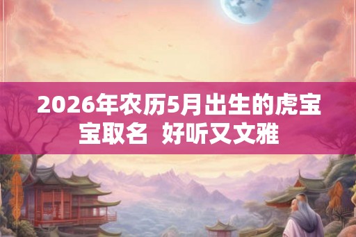 2026年农历5月出生的虎宝宝取名 好听又文雅 2026年农历5月出生的虎宝宝取名 好听又文雅